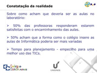 Sobre como acham que deveria ser as aulas no laboratório: 50% das professoras responderam estarem satisfeitas com o encaminhamento das aulas.  50% acham que a forma como o colégio insere as aulas de Informática poderia ser mais variadas Tempo para planejamento - empecilho para uma melhor uso das TICs.   Constatação da realidade  