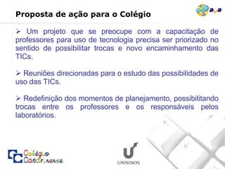 Um projeto que se preocupe com a capacitação de professores para uso de tecnologia precisa ser priorizado no sentido de possibilitar trocas e novo encaminhamento das TICs.   Reuniões direcionadas para o estudo das possibilidades de uso das TICs. Redefinição dos momentos de planejamento, possibilitando trocas entre os professores e os responsáveis pelos laboratórios. Proposta de ação para o Colégio  