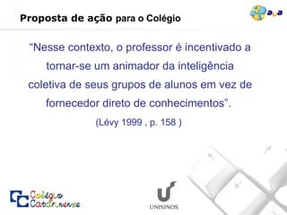 “ Nesse contexto, o professor é incentivado a tornar-se um animador da inteligência coletiva de seus grupos de alunos em vez de fornecedor direto de conhecimentos”.  (Lévy 1999 , p. 158 )   Proposta de ação  para o Colégio   