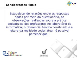 Estabelecendo relações entre as respostas dadas por meio do questionário, as observações realizadas sobre a prática pedagógica dos professores no laboratório de informática, o referencial teórico construído e a leitura da realidade social atual, é possível perceber que:  Considerações Finais 