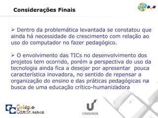 Considerações Finais Dentro da problemática levantada se constatou que ainda há necessidade de crescimento com relação ao uso do computador no fazer pedagógico. O envolvimento das TICs no desenvolvimento dos projetos tem ocorrido, porém a perspectiva do uso da tecnologia ainda fica a desejar por apresentar  pouca característica inovadora, no sentido de repensar a organização do ensino e das práticas pedagógicas na busca de uma educação crítico-humanizadora 