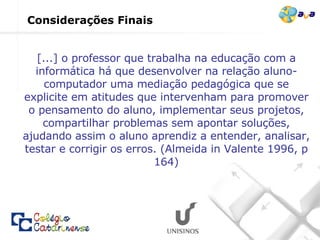 [...] o professor que trabalha na educação com a informática há que desenvolver na relação aluno-computador uma mediação pedagógica que se explicite em atitudes que intervenham para promover o pensamento do aluno, implementar seus projetos, compartilhar problemas sem apontar soluções, ajudando assim o aluno aprendiz a entender, analisar, testar e corrigir os erros. (Almeida in Valente 1996, p 164) Considerações Finais 