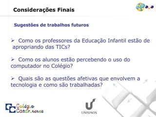 Como os professores da Educação Infantil estão de  apropriando das TICs? Como os alunos estão percebendo o uso do computador no Colégio? Quais são as questões afetivas que envolvem a tecnologia e como são trabalhadas? Considerações Finais Sugestões de trabalhos futuros  