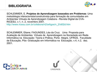 SCHLEMMER, E.  Projetos de Aprendizagem baseados em Problemas : Uma metodologia interacionista/construtivista para formação de comunidades em Ambientes Virtuais de Aprendizagem Colabora - Revista Digital da CVA-RICESU, v.1, n. 2, novembro 2001.  http://www.ricesu.com.br/colabora/n2/artigos/n_2/id02d.htm SCHLEMMER, Eliane; FAGUNDES, Léa da Cruz.  Uma  Proposta para Avaliação de Ambientes  Virtuais de  Aprendizagem na Sociedade em Rede.  Informática na  Educação: Teoria e Prática, Porto  Alegre, UFRGS,  Faculdade de Educação, Pós- Graduação em Informática na  Educação, v.4, n.2,  dez. 2001. BIBLIOGRAFIA  