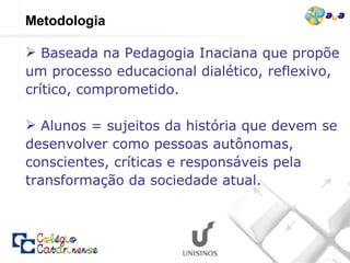 Metodologia Baseada na Pedagogia Inaciana que propõe um processo educacional dialético, reflexivo, crítico, comprometido.  Alunos = sujeitos da história que devem se desenvolver como pessoas autônomas, conscientes, críticas e responsáveis pela transformação da sociedade atual. 