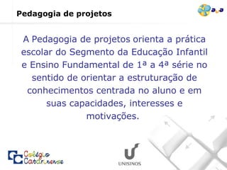 Pedagogia de projetos   A   Pedagogia de projetos   orienta a prática escolar do Segmento da Educação Infantil e Ensino Fundamental de 1ª a 4ª série no sentido de orientar a estruturação de conhecimentos centrada no aluno e em suas capacidades, interesses e motivações.  