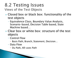  Closed box or black box: functionality of the
test objects
◦ Equivalence Class, Boundary Value Analysis,
Scenario-based, Decision Table based, State
Machine based…
 Clear box or white box: structure of the test
objects
◦ Control Flow
 Basis Path, Branch, Statement, Decision…
◦ Data Flow
 Du Path, All-uses Path
 