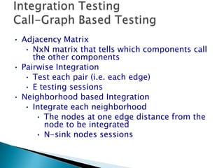 • Adjacency Matrix
• NxN matrix that tells which components call
the other components
• Pairwise Integration
• Test each pair (i.e. each edge)
• E testing sessions
• Neighborhood based Integration
• Integrate each neighborhood
• The nodes at one edge distance from the
node to be integrated
• N-sink nodes sessions
 