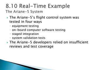  The Ariane-5’s flight control system was
tested in four ways
◦ equipment testing
◦ on-board computer software testing
◦ staged integration
◦ system validation tests
 The Ariane-5 developers relied on insufficient
reviews and test coverage
 