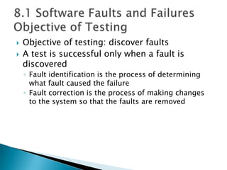  Objective of testing: discover faults
 A test is successful only when a fault is
discovered
◦ Fault identification is the process of determining
what fault caused the failure
◦ Fault correction is the process of making changes
to the system so that the faults are removed
 