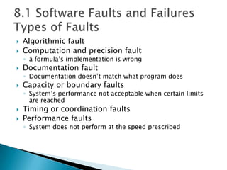  Algorithmic fault
 Computation and precision fault
◦ a formula’s implementation is wrong
 Documentation fault
◦ Documentation doesn’t match what program does
 Capacity or boundary faults
◦ System’s performance not acceptable when certain limits
are reached
 Timing or coordination faults
 Performance faults
◦ System does not perform at the speed prescribed
 