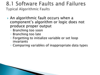  An algorithmic fault occurs when a
component’s algorithm or logic does not
produce proper output
◦ Branching too soon
◦ Branching too late
◦ Forgetting to initialize variable or set loop
invariants
◦ Comparing variables of inappropriate data types
 