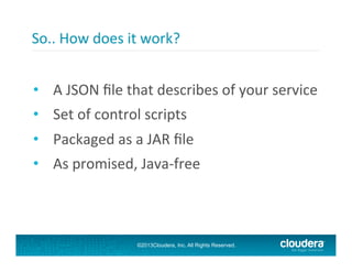 So..	
  How	
  does	
  it	
  work?	
  
	
  
•  A	
  JSON	
  ﬁle	
  that	
  describes	
  of	
  your	
  service	
  
•  Set	
  of	
  control	
  scripts	
  
•  Packaged	
  as	
  a	
  JAR	
  ﬁle	
  
•  As	
  promised,	
  Java-­‐free	
  

©2013Cloudera, Inc. All Rights Reserved.

 