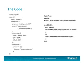 The	
  Code	
  
	
  

	
  
#!/bin/bash	
  

name	
  :	
  “spark”,	
  
roles	
  :	
  [{	
  
	
  	
  	
  	
  	
  name	
  :	
  "master",	
  

CMD=$1	
  
MASTER_PORT=<read	
  in	
  from	
  ./params.proper;es>	
  

	
  	
  	
  	
  	
  startRunner	
  :	
  {	
  
	
  	
  	
  	
  	
  	
  	
  	
  	
  program	
  :	
  "scripts/control.sh",	
  
	
  	
  	
  	
  	
  	
  	
  	
  	
  args	
  :	
  [	
  	
  "start_master",	
  	
  

case	
  $CMD	
  in	
  
	
  	
  (start_master)	
  
	
  	
  exec	
  $SPARK_HOME/scripts/spark-­‐start.sh	
  master"	
  

	
  	
  	
  	
  	
  	
  	
  	
  	
  	
  	
  	
  	
  	
  	
  	
  	
  	
  	
  	
  	
  	
  	
  	
  "./params.proper;es"]	
  
	
  	
  	
  	
  	
  	
  	
  },	
  

	
  	
  	
  	
  ;;	
  

	
  	
  	
  	
  	
  	
  	
  parameters	
  :	
  [{	
  

	
  	
  	
  (*)	
  
	
  	
  	
  	
  echo	
  "$;mestamp	
  Don't	
  understand	
  [$CMD]"	
  

	
  	
  	
  	
  	
  	
  	
  	
  	
  	
  name	
  :	
  "master_port",	
  
	
  	
  	
  	
  	
  	
  	
  	
  	
  	
  type	
  :	
  "port",	
  

	
  	
  	
  	
  ;;	
  
esac	
  

	
  	
  	
  	
  	
  	
  	
  	
  	
  	
  default	
  :	
  7077	
  
	
  	
  	
  	
  	
  	
  	
  	
  }],	
  
	
  	
  	
  	
  	
  	
  	
  conﬁgWriter	
  :	
  {	
  
	
  	
  	
  	
  	
  	
  	
  	
  	
  	
  generators	
  :	
  [{	
  
	
  	
  	
  	
  	
  	
  	
  	
  	
  	
  	
  	
  	
  ﬁlename	
  :	
  "params.proper;es"	
  
	
  	
  	
  	
  	
  	
  	
  	
  	
  	
  }]	
  
}]	
  

©2013Cloudera, Inc. All Rights Reserved.

 