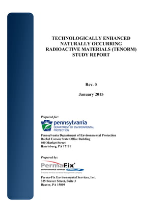 TECHNOLOGICALLY ENHANCED
NATURALLY OCCURRING
RADIOACTIVE MATERIALS (TENORM)
STUDY REPORT
Rev. 0
January 2015
Prepared for:
Pennsylvania Department of Environmental Protection
Rachel Carson State Office Building
400 Market Street
Harrisburg, PA 17101
Prepared by:
Perma-Fix Environmental Services, Inc.
325 Beaver Street, Suite 3
Beaver, PA 15009
 