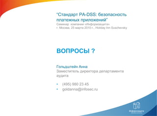 • (495) 980 23 45
• goldanna@infosec.ru
Гольдштейн Анна
Заместитель директора департамента
аудита
ВОПРОСЫ ?
“Стандарт PA-DSS: безопасность
платежных приложений”
Семинар компании «Информзащита»
г. Москва, 25 марта 2010 г., Holiday Inn Suschevsky
 