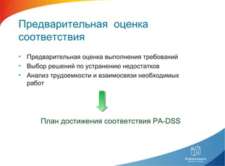 Предварительная оценка
соответствия
• Предварительная оценка выполнения требований
• Выбор решений по устранению недостатков
• Анализ трудоемкости и взаимосвязи необходимых
работ
План достижения соответствия PA-DSS
 