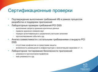 Сертификационные проверки
• Подтверждение выполнения требований ИБ в рамках процессов
разработки и поддержки приложений
• Лабораторные проверки требований PCI DSS
– выполнение запрета хранения критичных данных
– правила хранения номеров карт
– порядок аутентификации и управления учетными записями
– протоколирование событий и др.
• Анализ совместимости с остальными требованиями стандарта PCI
DSS
– отсутствие конфликтов со средствами защиты
– возможность размещения в инфраструктуре с межсетевыми экранами и т. п.
• Лабораторное тестирование безопасности приложений
– уязвимости протоколов/интерфейсов
– web-уязвимости и др.
 