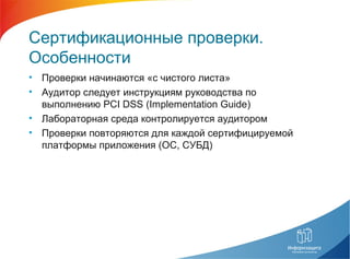 Сертификационные проверки.
Особенности
• Проверки начинаются «с чистого листа»
• Аудитор следует инструкциям руководства по
выполнению PCI DSS (Implementation Guide)
• Лабораторная среда контролируется аудитором
• Проверки повторяются для каждой сертифицируемой
платформы приложения (ОС, СУБД)
 