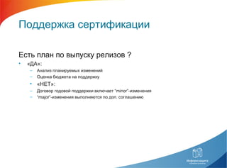Поддержка сертификации
Есть план по выпуску релизов ?
• «ДА»:
– Анализ планируемых изменений
– Оценка бюджета на поддержку
• «НЕТ»:
– Договор годовой поддержки включает “minor”-изменения
– “major”-изменения выполняются по доп. соглашению
 