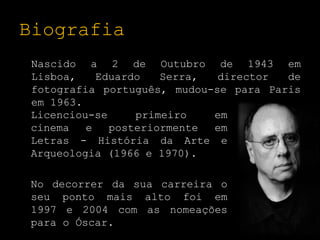 Biografia Nascido a 2 de Outubro de 1943 em Lisboa, Eduardo Serra, director de fotografia português, mudou-se para Paris em 1963. Licenciou-se primeiro em cinema e posteriormente em Letras - História da Arte e Arqueologia (1966 e 1970). 	No decorrer da sua carreira o seu ponto mais alto foi em 1997 e 2004 com as nomeações para o Óscar. 