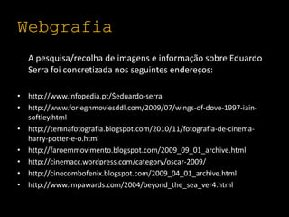 WebgrafiaA pesquisa/recolha de imagens e informação sobre Eduardo Serra foi concretizada nos seguintes endereços:http://www.infopedia.pt/$eduardo-serrahttp://www.foriegnmoviesddl.com/2009/07/wings-of-dove-1997-iain-softley.htmlhttp://temnafotografia.blogspot.com/2010/11/fotografia-de-cinema-harry-potter-e-o.html http://faroemmovimento.blogspot.com/2009_09_01_archive.htmlhttp://cinemacc.wordpress.com/category/oscar-2009/http://cinecombofenix.blogspot.com/2009_04_01_archive.htmlhttp://www.impawards.com/2004/beyond_the_sea_ver4.html