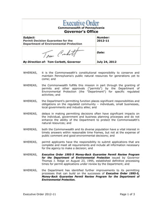 Commonwealth of Pennsylvania
                              Governor's Office
Subject:                                               Number:
Permit Decision Guarantee for the                      2012-11
Department of Environmental Protection


                                                       Date:


By Direction of: Tom Corbett, Governor                 July 24, 2012



WHEREAS,     it is the Commonwealth's constitutional responsibility to conserve and
             maintain Pennsylvania's public natural resources for generations yet to
             come; and

WHEREAS,     the Commonwealth fulfills this mission in part through the granting of
             permits and other approvals (“permits”) by the Department of
             Environmental Protection (the "Department") for specific regulated
             activities; and

WHEREAS,     the Department's permitting function places significant responsibilities and
             obligations on the regulated community – individuals, small businesses,
             local governments and industry alike; and

WHEREAS,     delays in making permitting decisions often have significant impacts on
             the individual, government and business planning processes and do not
             enhance the ability of the Department to protect the Commonwealth's
             natural resources; and

WHEREAS,     both the Commonwealth and its diverse population have a vital interest in
             timely answers within reasonable time frames, but not at the expense of
             public comment and good environmental decisions; and

WHEREAS,     permit applicants have the responsibility to submit applications that are
             complete and meet all requirements and include all information necessary
             for the agency to make a decision; and

WHEREAS,     Executive Order 1995-5 Money-Back Guarantee Permit Review Program
             for the Department of Environmental Protection issued by Governor
             Thomas J. Ridge on August 23, 1995, established definitive processing
             times for permit applications under review by the Department; and

WHEREAS,     the Department has identified further improvements to its permitting
             processes that can build on the successes of Executive Order 1995-5,
             Money-Back Guarantee Permit Review Program for the Department of
             Environmental Protection.




Executive Order 2012-11                                                  Page 1 of 3
 