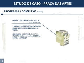 PROGRAMA / COMPLEXO (GERAL)
ESTUDO DE CASO - PRAÇA DAS ARTES
13
7 ANDARES COM ESTRUTURA E VEDAÇÃO
EM CONCRETO E GRANDES ‘PANOS DE
VIDRO’.
PROGRAMA – AUDITÓRIO, ESCOLA DE
MÚSICA E DANÇA (AMPLIAÇÃO), DISCOTECA
ONEYDA ALVARENGA.
EDIFÍCIO AUDITÓRIO / DISCOTECA
(A SER IMPLANTADA)
 