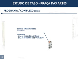 PROGRAMA / COMPLEXO (GERAL)
ESTUDO DE CASO - PRAÇA DAS ARTES
16
PROGRAMA
– SALA DE EXPOSIÇÕES NO TÉRREO
– SALA DE CONCERTOS NO 1º PAVIMENTO
EDIFÍCIO CONSERVATÓRIO
(RESTAURADO)
 
