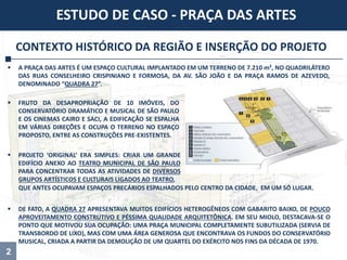 2
CONTEXTO HISTÓRICO DA REGIÃO E INSERÇÃO DO PROJETO
 DE FATO, A QUADRA 27 APRESENTAVA MUITOS EDIFÍCIOS HETEROGÊNEOS COM GABARITO BAIXO, DE POUCO
APROVEITAMENTO CONSTRUTIVO E PÉSSIMA QUALIDADE ARQUITETÔNICA. EM SEU MIOLO, DESTACAVA-SE O
PONTO QUE MOTIVOU SUA OCUPAÇÃO: UMA PRAÇA MUNICIPAL COMPLETAMENTE SUBUTILIZADA (SERVIA DE
TRANSBORDO DE LIXO), MAS COM UMA ÁREA GENEROSA QUE ENCONTRAVA OS FUNDOS DO CONSERVATÓRIO
MUSICAL, CRIADA A PARTIR DA DEMOLIÇÃO DE UM QUARTEL DO EXÉRCITO NOS FINS DA DÉCADA DE 1970.
 A PRAÇA DAS ARTES É UM ESPAÇO CULTURAL IMPLANTADO EM UM TERRENO DE 7.210 m², NO QUADRILÁTERO
DAS RUAS CONSELHEIRO CRISPINIANO E FORMOSA, DA AV. SÃO JOÃO E DA PRAÇA RAMOS DE AZEVEDO,
DENOMINADO “QUADRA 27”.
ESTUDO DE CASO - PRAÇA DAS ARTES
 FRUTO DA DESAPROPRIAÇÃO DE 10 IMÓVEIS, DO
CONSERVATÓRIO DRAMÁTICO E MUSICAL DE SÃO PAULO
E OS CINEMAS CAIRO E SACI, A EDIFICAÇÃO SE ESPALHA
EM VÁRIAS DIREÇÕES E OCUPA O TERRENO NO ESPAÇO
PROPOSTO, ENTRE AS CONSTRUÇÕES PRE-EXISTENTES.
 PROJETO ‘ORIGINAL’ ERA SIMPLES: CRIAR UM GRANDE
EDIFÍCIO ANEXO AO TEATRO MUNICIPAL DE SÃO PAULO
PARA CONCENTRAR TODAS AS ATIVIDADES DE DIVERSOS
GRUPOS ARTÍSTICOS E CULTURAIS LIGADOS AO TEATRO,
QUE ANTES OCUPAVAM ESPAÇOS PRECÁRIOS ESPALHADOS PELO CENTRO DA CIDADE, EM UM SÓ LUGAR.
 