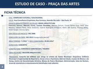 3
FICHA TÉCNICA
TIPO : COMPLEXO CULTURAL / EDUCACIONAL
ÁREA TERRENO: 7.210m² E ÁREA CONSTRUÍDA: 28.461,63m2
CONCLUSÃO DA OBRA: DEZ.2012 (inauguração parcial)
PROJETO ARQUITETÔNICO E RESTAURO: BRASIL ARQUITETURA
Francisco Fanucci, Marcelo Ferraz, Luciana Dornellas, Marcos Cartum, Cicero Ferraz Cruz, Carol Silva
Moreira, Fabiana Paiva, Anne Dieterich, Gabriel Rodrigues Grinspum, Pedro Del Guerra, Thomas Kelley,
Victor Gurgel, Vinícius Spira.
DATA INÍCIO DO PROJETO: DEZ.2006
CONSTRUTORA: CONSÓRCIO CONSTRUCAP / TRIUNFO
ESTUDO DE CASO - PRAÇA DAS ARTES
OBRA RESTAURO: KRUCHIN ARQUITETURA
ESTRUTURA: CONCRETO
PROGRAMA: Conjunto de edifícios que abriga os anexos do Teatro Municipal: Orquestras Sinfônica
Municipal e Experimental de Repertório, Corais Lírico e Paulistano, Balé da Cidade, Escolas de Música e de
Dança, Centro de Documentação Artística, Museu do Teatro Municipal, Administração, Salas de Recitais,
áreas de convivência e estacionamento (detalhados mais adiante).
LOCAL: Rua Conselheiro Crispiniano, Rua Formosa, Avenida São João – São Paulo, SP
 