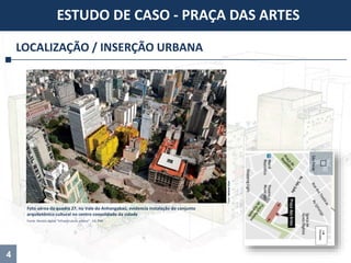 4
LOCALIZAÇÃO / INSERÇÃO URBANA
ESTUDO DE CASO - PRAÇA DAS ARTES
Foto aérea da quadra 27, no Vale do Anhangabaú, evidencia instalação do conjunto
arquitetônico cultural no centro consolidado da cidade
Fonte: Revista digital “Infraestrutura urbana” - Ed. PINI
Foto:NelsonKon
 