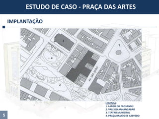 5
IMPLANTAÇÃO
ESTUDO DE CASO - PRAÇA DAS ARTES
LEGENDA:
1. LARGO DO PAISSANDÚ
2. VALE DO ANHANGABAÚ
3. TEATRO MUNICIPAL
4. PRAÇA RAMOS DE AZEVEDO
 