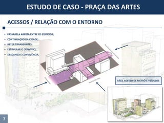 ACESSOS / RELAÇÃO COM O ENTORNO
ESTUDO DE CASO - PRAÇA DAS ARTES
 PASSARELA ABERTA ENTRE OS EDIFÍCIOS;
 CONTINUAÇÃO DA CIDADE;
 RETER TRANSEUNTES;
 ESTIMULAR O CONVÍVIO;
 DESCANSO E CONVIVÊNCIA.
7
FÁCIL ACESSO DE METRÔ E VEÍCULOS
 