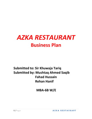AZKA RESTAURANT<br />Business Plan<br />Submitted to: Sir Khuwaja Tariq<br />Submitted by: Mushtaq Ahmed Saqib<br />Fahad Hussain<br />Rehan Hanif<br />                            MBA-6B W/E<br />EXECUTIVE SUMMARY<br />This report is prepared for the course of ENTREPRENEURSHIP, fully guided by Mr. Khuwaja Tariq. This is a comprehensive report on the establishment of a restaurant. A complete analysis of environment of this restaurant is given which supports the succession of the project in selected location i.e. Gulshan-e-Iqbal Karachi. <br />The project is financed by six partners each contributing equal investment. Its building will be rented and it will be around competitors’ zone near Lasania Restaurant. The marketing and promotion will be accomplished by placement of bill boards and distribution of handbills in general public. The target market is chosen upper middle and middle middle classes. All the machinery will be procured from Pakistan but some of the equipments which are not available in Pakistan can be imported. A complete organizational setup has been defined from managing director to the waiters. The project cost estimated is more than the investment so a loan of 1400000 has been sanctioned from bank for 5 years payback period at 16% interest rate. <br />Finally, 3 year projections of income statements cash flows and balance sheet has been performed. The thorough and comprehensive projections along with income statement and balance sheet assumptions show that project is a viable and practical business to be run.   <br />PROJECT OUTLOOK<br />PURPOSE OF STUDY<br />This  study is  developed  to  provide  the  entrepreneur  with  potential  investment opportunity in setting up and operating a medium sized restaurant offering a variety of food items to the general public. This pre-feasibility gives an insight into various aspects of planning, setting up and operating a restaurant for the upper-middle and middle-middle class. The study is designed to provide relevant details (including technical) to facilitate the entrepreneur in making the decision by providing various technological as well as business alternatives. The document also allows flexibility to change various project parameters to suit the needs of the entrepreneur. <br />COMPANY DESCRIPTION<br />We will operate a restaurant by the name of Azka Restaurant. The restaurant will be located at Gulshan-e-Iqbal Rashid Minhas Road just close to a dense population of the target market. This project will be on rent and take 6 months for interior setup and marketing. Azka Restaurant can then open and the operations phase of the project can begin. <br />PROJECT ASSUMPTIONS<br />- Building will be on rent. (Requirements of rent is 12+1 means 1 year of rent is paid <br />   In advance plus first month rent. Estate agent’s fee is equal to first month rent).  <br />- Azka Restaurant can entertain 100 to 150 customers in a day.- The Total Land Area covered by the Project is 400 sq yards<br />MISSION STATEMENT<br />“To serve our customers with the best quality food and environment”<br />OBJECTIVE<br />Along with the mission of our restaurant our objective is that of a comprehensive success. We will meet this goal while trying to consider;<br />- To ensure that each guest receives prompt, professional, friendly and courteous service. <br />- To maintain a clean, comfortable and well maintained premises for our guests and staff. <br />- To provide nutritional, well-prepared meals - using only quality ingredients. <br />- To ensure that all guests and staff are treated with the respect and dignity they deserve. <br />- The high quality of attitude, fairness, understanding, and generosity between management, staff, customers,<br />By maintaining these objectives we shall be assured of a fair profit that will allow us to contribute to the community we serve. <br /> BACKGROUND/INTRODUCTION OF<br />PARTNERS<br />,[object Object],Rehan Hanif has been working as an accountant in multinational firms. <br />,[object Object],Mushtaq Ahmed Saqib is a business man who is engaged in import and export    <br />          who wants to invest in diversified business.<br />,[object Object],Fahad Hussain is working as HR-manager in corporation.<br />Equity Positions<br />Name of InvestorShare in Investment (Rs)Rehan Hanif22, 00,000Mushtaq Ahmed Saqib22, 00,000Fahad Hussain22, 00,000Total6,600,000<br />5. MARKETING ASPECTS & ANALYSIS<br />5.1. COMPETITIVE ANALYSIS<br />The proposed Azka restaurant will aim at providing good quality food to people especially families of upper-middle and middle-middle group. There are number of restaurants located in different areas of Karachi. Especially at Gulshan-e-Iqbal there are many competitions in our way which are also targeting to the upper-middle and middle-middle class. The main competitors are Mela and Lasania restaurants. As we are opening up at Gulshan-e-Iqbal so we have to face a lot of competition but by providing best quality food and with the help of marketing strategies along with competitive prices we aim at making our name and place in  the market share soon. <br />5.2. TARGET MARKET<br />Our products will be targeted to the upper-middle and middle-middle class because we will provide an appropriate environment with the product with an extra intended service. As this is a restaurant we are expecting that families will contribute more in our customers. <br />5.3. PRODUCT MIX<br />5.3.1. PRODUCT<br />Historically it was the common phenomena that a good product sell itself, however no products are bad the only difference which we think make the difference between good and bad is the attributes that the product posses, in food industry the attribute of the product consist of the quality that the product holds and the way it is served with appropriate servings and also the comfortable environment.<br />5.3.2. PLACE <br />Available on the right time in right quantity and right place is the basic theme of any marketing strategy, we are going to open the restaurant in a highly populated area at Gulshan-e-Iqbal, so the place will be appropriate to sell the products on value pricing, but counter to this facility we have to keep the standards intact with our products because at that place we have to face intense competition.<br />5.3.3. PRICE<br />As we our opening our restaurant at Gulshan-e-Iqbal and targeting upper-middle and middle-middle class so the prices of our restaurant are charged keeping in mind the customers. Plus prices are charged so that we are able to cover our cost quickly and settle on earning profits. Price list of our complete menu has been given below. <br />5.3.4. PROMOTION<br />Since this is a restaurant there will be more promotional activity the initial thing which we will do is we can spread the pamphlets in general public, the major strategy for promotion will be “word of mouth” besides it is the most difficult to maintain as the chances of failure remain a continuous matter of concerns.  <br />Our Promotion vehicles will be:<br />E-Marketing<br />Bill Boards<br />Brochures and Pamphlets<br />Cable TV-Marketing<br />New papers Advertisements (Jang, Dawn and Kawish)<br />5.4. MENU CARD<br />-41275190518738851270<br />*All prices are in Pak Rupees. <br /> HANDI Chicken Handi B/L (Full)500.00Chicken Handi B/L (Half)260.00Chicken Handi B/L White (LQD) 500.00Chicken Handi B/L White (Dry)500.00Chicken Masala Handi 400.00Chicken Achari Handi with Bone 400.00Chicken Channa Handi B/L350.00Mutton Handi B/L White (LQD) 640.00Mutton Handi B/L White (Dry) 640.00Mutton Handi B/L (Full) 490.00Mutton Handi B/L (Half) 290.00    KARAHI Chicken Karahi (Full)360.00Chicken Karahi (Half) 140.00Chicken Karahi White (LQD) 380.00Chicken Karahi White (Dry)380.00Mutton Karahi White (LQD) 590.00Mutton Karahi White (Dry)590.00Mutton Karahi (Full) 590.00Mutton Karahi (Half)290.00<br />-33020-2590802641600-267335*All prices are in Pak Rupees. <br /> CHICKEN Chicken Kalmi Tikka Boti (Boneless) 380.00Chicken Achari Boti 340.00 Chicken Kastori Kabab 350.00Chicken Malai Tikka 320.00Chicken Reshmi Kabab 290.00Chicken Behari Kabab 350.00Chicken Boti 340.00Chicken Afghani Boti 340.00Chicken Seekh Kabab (6 Pcs) 250.00Chicken Tikka (white) 100.00Chicken Tikka 100.00    MUTTON & BEEF Mutton Boti (250g) 390.00Peshawari Mutton Tikka 350.00Behari Kabab 230.00Seekh Kabab (6 Pcs)210.00Mutton Behari Kabab350.00Mutton Seekh Kabab350.00    SEA FOOD  Special Jumbo Prawn with Honey Sauce 550.00Special Prawn Fried 460.00Prawn Fried 450.00Dhaka Fish 340.00Finger Fish 340.00Lahori Fish (8 Pieces)320.00Fried Fish 340.00Fish Pomfret (1 Piece) 340.00<br />622301784352442845178435<br /> *All prices are in Pak Rupees.  CHINESE GRAVYS   Special Chicken410.00Special Manchurian (Sizzling)410.00 Speical slice Chicken 380.00Roast Chicken with Spicy Garlic Sauce 380.00Chicken Curry with Peanut Sauce 380.00Chicken Green Pepper 350.00Chicken Manchurian 350.00Chicken Chilli Dry 360.00    PRAWN & FISH GRAVYS Special Prawn 440.00Hot Sauce Prawn 430.00Sweet & Sour Prawn 430.00Prawn Manchurian 310.00Prawn Garlic Sauce 380.00Fish Manchurian 370.00    CHOWMIEN & CHOPSUEY  Special Chowmein 350.00Thai Special Chowmein 340.00Chicken Chowmein 330.00Vegetable Chowmein 210.00Beef Chowmein 210.00American Chopsuey 330.00Vegetable Chopsuey200.00    CHINESE RICE  Special Rice 240.00Prawn Fried Rice 230.00Chicken Masala Rice 230.00Chicken Fried Rice 200.00Vegetable Fried Rice 170.00Egg Fried Rice 170.00Singapurian Rice 230.00Beef Masala Rice 200.00Plain Steam Rice 180.00<br />-67310025146000<br />*All prices are in Pak Rupees.<br />Tuty Fruity 90.00Mango (seasonal) 80.00Pine Apple70.00Pistachio70.00Strawberry70.00Vanilla70.00Peach Melba70.00Crunch70.00-2413099695252920588265<br />*All prices are in Pak Rupees. <br />Fruit Triffle 70.00Kheer80.00Special Kulfa 80.00<br />-330203460752736215327660<br />*All prices are in Pak Rupees. <br />Special Steak 430.00Chicken Steak 355.00Cheese Steak 330.00Grilled Steak 330.00American Steak 330.00Pepper Steak 330.00<br />6. ENGINEERING AND TECHNICAL ASPECTS<br />6.1. LOCATION<br />The Azka restaurant is located at Gulshan-e-Iqbal Rashid Minhas road, Karachi. This has been chosen after keeping several considerations in mind and after careful evaluation of the alternatives. The population living in Gulshan-e-Iqbal is mostly upper middle class and middle class, enabling the Restaurant to cater the target markets directly. The total area covered by the Azka Restaurant is 400 sq. yards.<br />6.2. PROPOSED LAYOUT<br />6.3. MACHINERY & EQUIPMENTS<br />Understanding the customer’s individual needs and the capability to satisfy these completely is a vital part of the restaurant’s success. This is in turn dependent on the machinery and equipment used to produce good quality food. Food machines are easily available in the market the owner has to choose between expensive brands and cheaper ones depending on how much he can afford to give quality to his customers. <br />The machines can be ordered local whole sellers with a minimum delivery period of 3 months while refurbished / reconditioned machines are also available. Since we are new to this industry so we have preferred to go with new machinery and we have estimated their cost in feasibility.<br />MachineryQuantityCost/UnitTotal costBroast Machine2300,000600,000Fryer Machine240008000BBQ and Steak Machine215,00030,000 Oven21500030,000Steam grilling Machine230006000Deep Freezer427300109200Fridge430000120000Food Factory310,00030,000Coffee Machine2800016000Exhaust fans and Lighting5450022500Total9,71,700<br />6.4. DINING FURNITURE & FIXTURES<br />An appealing lobby to sit in also contributes in growing the business and the factor of attraction also comes from well decorated sitting area and as we are targeting the upper- middle and middle-middle class of society we should maintain a certain status by providing an appropriate luxury to the visitors, as according to estimates gathered with consensus, we expect minimum of 100 to 150 people to visit the restaurant and for this course we have estimated the cost of making the environment to look appealing.<br />Lobby FurnitureQuantityCost/UnitTotal costGlass Tables20100020,000Wooden Chairs603000180,000Sofa Set with a Round Wooden Table435,000140,000Kitchen Cutlery Set325007500Dinning Cutlery1202000240,000Salad Bar2800016000Lights40100040000Wirings and Switching110,00010,000 Centrally Air conditioners1155,000155,000Hot Water Geyser Large210,00020,000Generator Large2100,000200,000Wall fans102,00020,000TV LCD299,900199800Surround sound system150,00050,000Counter table Chairs6180010800Office Chair & Table Set630,000180,000Miscellaneous133,30033,300Computers340,000120,000Telephones38002,400Security system112,00012,000Total1,656,800<br />6.5. RECEPTION & OWNER’S OFFICE<br />For the restaurant the dine in is more used rather than take away service and for that purpose it will be well appropriate that we should manage the ordering and  serving as well as possible and we also going to provide home delivery service. <br />The Office Furniture & Equipment will be depreciated at the rate of 10% per annum according to the diminishing balance method for the projected period.<br />Dedicated area requirement%age area usearea sq yardsDining60%240 sq ydReception & Waiting5%20 sq ydStaff Room5%20 sq ydKitchen and preparation20%80 sq ydOffices10%40 sq ydTotal100%400 sq yd<br />6.6. HUMAN RESOURCE MANAGEMENT<br />A better human resource is the core factor in developing any business and well motivated and adequately paid employees contribute a major part in maintaining the standards, the human resource which we going use are as under.<br />Human ResourceQuantityWages/UnitTotal Wages (Monthly)Total Wages (yearly)Chief Chef235,00070,000840,000Office Staff312,00036,000432,000Guards28,00016,000192,000Waiters86,00048,000576,000Dishwasher3500015,000180,000Sweeper25,00010,000120,000Supervisor / Manager220,00040,000480,000Delivery Rider240008,00096,000Cooks610,00060,000720,000Labor wages303,0003,120,000Total labor wages3,636,000<br />6.7. ASSUMPTIONS<br />Labor cost is assumed to increase at 10% annually<br />7. LEGAL ASPECTS<br />The tax will be paid under the Pakistani law with the rate of straight 35 percent on total income. Every tax year is self contained year hence taxable profit is the profit accrued or arisen in that year. Anticipated of potential profit or losses which may occur in the future are not considered for arriving at taxable income of a tax year. This rule is however , subject to one exception stock in trade may be valued on the basis of cost or net realizable value, whichever is lower section 35 (4).<br />Real profit and Notional profit are both to be taken under consideration.<br />Recovery of sums already allowed as deduction is to be included in Business income of the year in which it is recovered.<br />Mode of book entries is not relevant.<br />Both legal and illegal business is taxable.<br />Commercial principles for computing business income are also to be considered.<br />Capital receipts and expenditure are not to be considered in the computation of Business income.<br />Two criteria for admissibility of Business Expenditure are:<br />Any expenditure wholly of exclusively for the purpose of Business.<br />Any expenditure incidental to business.<br />Scheme of Business deductions/allowances (Section 22 to 31)<br />Section 22 : Depreciation Allowances<br />Section 23 : Initial Allowances<br />Section 24 : Amortized Expenses<br />Section 25 : Pre commencement Expenditures<br />Section 26 : Scientific research expenditure<br />Section 27 : Expenses on employee training and facility<br />Section 28 : Profits on debt, financial cost and lease payments<br />Section 29 : Bad debts<br />Section 30 : Profits on non performing debts of a banking company<br />Section 31 : Transfer to participatory reserve<br />8. TOTAL PROJECT COSTING & FINANCING PLAN<br />Total cost of projectCostRent26,00,000Machinery and equipment9,71,700Furniture & fixtures1,656,800Interior Decoration300,000Vehicles (delivery)70,000Pre operating cost2401500Total Project Cost8,000,000<br />Financing planRs.8,000,000DEBT (17.5%)Rs. 14,00,000EQUITY (82.5%)Rs. 66,00,000<br />9. FINANCIAL ANALYSIS & KEY ASSUMPTIONS<br />The financial analysis has been done on the estimates done by projecting the future earnings while taken in consideration the views of current market players and experts. The estimates cover the cost of rented building, inventory and machinery.<br />9.1. REVENUE & COST PROJECTION<br />We are expecting that in starting we may have to bear the cost below equilibrium, but as we move on with the proposed strategy of “Quality with Consistency” our sales volume will increase. Concerning the pricing, we will revalue our products after every 3-month period considering the attributes of demand and product market.<br />The sales are expected to grow by 20 percent (year-on year) while we are expecting that we will recover our fixed cost in almost 2 years after which the present values of cash flows will ultimately marked under the profits. On the other hand the increase in variable cost numbers is anticipated relative to inflation rate which is 20 percent y-o-y. <br />Further on, after the consensus with different categories of market players we are expecting the following sales breakup,<br />Revenue Stream% of Total SalesDine In75%Home Delivery25%Total Revenue100%<br />9.2. UTILITY REQUIREMENT <br />Following breakup of utility bills is expected in relation to the machinery used in the restaurant.  <br />UtilityCharges (monthly)Charges (annually)Electricity50,000600,000Water250030,000Gas10,000120,000Telephone12,000144,000Total utility74,500894,000<br />As depicted above the most of the fast food machines require considerable gas during the preparation process. The preheating procedure of the equipment before commencement of preparation also consumes considerable gas. It is assumed that utilities expenses will be increased by 10% every year.<br />10. FINANCIAL STATEMENTS<br />10.1. BALANCE SHEET<br /> End of ConstructionYear 1Year 2Year 3Fixed Assets   Intangibles Plant & Machinery971700971700971700971700Acc Depreciation: P & M64780129560194340 906920842140777360  Furniture & Fixture1656800165680016568001656800Acc Depreciation: F & F165680331360497040 149112013254401159760  Vehicles70000700007000070000Acc Depreciation:Vehicles140002800042000 560004200028000  Total Fixed Assets2698500245404022095801965120  Current Assets   Cash & Bank Balance4,701,500488050052899605506720Short term Investment 300000450000600000Inventory1200000144000017280002073600  Total Current Assets5901500662050074679608180320  Total Assets  8600000  9074540967754010145440  Current Liabilities   Accounts Payable6000007200008640001036800Rent payable 200000200000200000Tax Payable 80876355206572171Interest Payable 203467158667113867Total Current Liabilities600000120434215778721922837  Long Term Liabilities   Long Term Loan1,400,0001,120,000840,000560,000  Total Liabilities2,000,0002,324,3422,417,8722,482,837  Owner's Equity Capital6600000660000066000006600000  Retained Earning1501986596681062603    Total  Equity + Liabilities 8,600,000  9074540967754010145440<br />10.2. INCOME STATEMENT<br /> YEAR 1YEAR 2YEAR 3  Total Sales127800001533600017636400    Cost of Goods Sold    95850001150200013227300      Gross Profit319500038340004409100  Operating Expense Electricity600000600000600000 Sui Gas120000120000120000 Water300003000030000 Rent for Building240000024000002400000 Fuel Expense126000126000126000 Telephone144000144000144000 Advertising Expense200000100000100000 Miscellaneous600006000060000 Salary Expense363600036360003636000 Depreciation Expense - Plant & Machinery647806478064780 Depreciation Expense - Furniture & Fixture165680165680165680 Depreciation Expense - vehicles140001400014000 Total operating Expense756046074604607460460  Other Income480000048000004800000  Operating Profit (EBIT)43454011735401748640  Interest Payment for Loan203467158667113867  Net Profit Before Tax (EBT)23107310148731634773  Income Tax(35%)80876355206572171  Net Profit After Tax     150198 659668 1062603<br />10.3. CASH FLOW STATEMENT<br /> End of construction YearYEAR 1Year 2Year 3Sources of funds Operating Profit43454011735401748640Add: Depreciation244460244460244460  Total funds from operations67900014180001993100  DFI Loans1400000 Paid up Capital6600000 Bank Borrowings600000   Total Sources of funds 8600000  679000 1418000 1993100    Applications Of funds     Investment in Fixed Assets2698500 Preproduction Expenses2401500 Repayment of Loan324,342840,000594,703Interest on loan203467158667113867Increase in Current Assets1200000240000288000345600Payment of Income tax80876355205.7572170.7Short Term Investment300000150000150000Total Applications of funds3,898,500500,0001,008,5401,776,340  Cash Surplus/deficite4,701,500179,000409,460216760Cash at the beginning of the year4,701,5004,880,5005289960Cash At the end of the Year 4,701,500  4880500 5289960 5506720            <br />11. CONCLUSION & RECOMMENDATIONS<br />The restaurant being located in an area like Gulshan-e-Iqbal it will be facing an ever increasing fierce competition therefore the menu and some special features must be continuously evolved.<br />The restaurant should work effectively and efficiently to grab a huge part of the local market share within one year of its operations and make its presence felt to its competitors.<br />In order to gain consumer appeal the restaurant should particularly take care of its customer services, food quality, hygiene and cleanliness, good interior & pleasant and appealing environment.<br />The restaurant should use an attractive marketing policy and promotion campaigns to place the restaurant into a unique category and increase its awareness among the population.<br />Best quality and freshness of all the raw materials to be used in the menu must be ensured.<br />The restaurant can also offer an introductory discount to attract customers.<br />The restaurant should also come up with fresh, nutritious and diet menus to cater to the health conscious customers. Sugar-free desserts and beverages should be introduced at the same time. <br />The restaurant should use efficient cost saving techniques to get the best benefit out of its pricing.<br />The restaurant can also offer free delivery services of certain menu items in selected areas.<br />The restaurant should organize special events on occasions such as Eid, Independence Day, and Christmas etc.<br />The owners should give incentives to their workers so they work efficiently and provide good customer service. <br />APPENDIX<br />SUMMARY OF KEY ASSUMPTIONS<br />PROJECT COSTING<br />Total cost of projectfurniture and fixturesCost 1656800plant and machinery 971700vehicles70000Interior Decoration 300000Rent 2600000Pre preparing cost 2401500Total Project Cost8000000Long term Loan 1400000Capital6600000Total Sources8000000<br />DEPRECIATION ASSUMTION<br />Fixed Assets:-CostLifeYear 1 Year 2 Year 3 Furniture & Fixtures165680010165680165680165680Plant & Machinery 97170015647806478064780Vehicles700005140001400014000 Total depreciation expense244460244460244460 Acc- depreciation furniture & fixtures165680331360497040Acc- depreciation plant & machinery64780129560194340Acc- depreciation vehicles140002800042000<br />SCHEDULE OF REPAYMENTS OF LONGTERM LOAN-5 YEARS<br />AMOUNT OF LONGTERM LOAN1,400,000 INTEREST RATE (YEARLY)16% INTEREST RATE (MONTHLY)1.33% NO.OF PERIODS60   INSTALLMENT NOINTEREST AMOUNTPRINCIPAL PAYMENTTOTAL AMOUNT PAIDBALANCEYEARLY INTERESTPRINCIPAL (YEARLY)118666.6723333.3342000.001,376,667 218355.5623333.3341688.891,353,333 318044.4423333.3341377.781,330,000 417733.3323333.3341066.671,306,667 517422.2223333.3340755.561,283,333 617111.1123333.3340444.441,260,000 716800.0023333.3340133.331,236,667 816488.8923333.3339822.221,213,333 916177.7823333.3339511.111,190,000 1015866.6723333.3339200.001,166,667 1115555.5623333.3338888.891,143,333 1215244.4423333.3338577.781,120,000 YEAR 1 TOTAL     203466.67280000  1314933.3323333.3338266.671,096,667 1414622.2223333.3337955.561,073,333 1514311.1123333.3337644.441,050,000 1614000.0023333.3337333.331,026,667 1713688.8923333.3337022.221,003,333 1813377.7823333.3336711.11980,000 1913066.6723333.3336400.00956,667 2012755.5623333.3336088.89933,333 2112444.4423333.3335777.78910,000 2212133.3323333.3335466.67886,667 2311822.2223333.3335155.56863,333 2411511.1123333.3334844.44840,000 YEAR 2 TOTAL     158666.67280000  2511200.0023333.3334533.33816,667 2610888.8923333.3334222.22793,333 2710577.7823333.3333911.11770,000 2810266.6723333.3333600.00746,667 299955.5623333.3333288.89723,333 309644.4423333.3332977.78700,000 319333.3323333.3332666.67676,667 329022.2223333.3332355.56653,333 338711.1123333.3332044.44630,000 348400.0023333.3331733.33606,667 358088.8923333.3331422.22583,333 367777.7823333.3331111.11560,000 YEAR 3 TOTAL     113866.67280000  377466.6723333.3330800.00536,667 387155.5623333.3330488.89513,333 396844.4423333.3330177.78490,000 406533.3323333.3329866.67466,667 416222.2223333.3329555.56443,333 425911.1123333.3329244.44420,000 435600.0023333.3328933.33396,667 445288.8923333.3328622.22373,333 454977.7823333.3328311.11350,000 464666.6723333.3328000.00326,667 474355.5623333.3327688.89303,333 484044.4423333.3327377.78280,000 YEAR 4 TOTAL     69066.67280000493733.3323333.3327066.667256,667503422.2223333.3326755.556233,333513111.1123333.3326444.444210,000522800.0023333.3326133.333186,667532488.8923333.3325822.222163,333542177.7823333.3325511.111140,000551866.6723333.3325200116,667561555.5623333.3324888.88993,333571244.4423333.3324577.77870,00058933.3323333.3324266.66746,66759622.2223333.3323955.55623,33360311.1123333.3323644.4440YEAR 5 TOTAL     24266.67280000TOTAL INTEREST PAID569333.33     TOTAL AMOUNT PAID  1969333.33   <br />