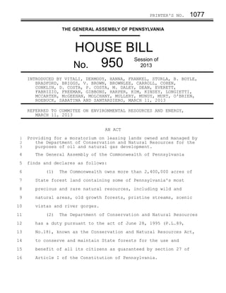 PRINTER'S NO.    1077

                   THE GENERAL ASSEMBLY OF PENNSYLVANIA



                       HOUSE BILL
                       No. 950
                                              Session of
                                                2013

     INTRODUCED BY VITALI, DERMODY, HANNA, FRANKEL, STURLA, B. BOYLE,
        BRADFORD, BRIGGS, V. BROWN, BROWNLEE, CARROLL, COHEN,
        CONKLIN, D. COSTA, P. COSTA, M. DALEY, DEAN, EVERETT,
        FABRIZIO, FREEMAN, GIBBONS, HARPER, KIM, KINSEY, LONGIETTI,
        MCCARTER, McGEEHAN, MOLCHANY, MULLERY, MUNDY, MURT, O'BRIEN,
        ROEBUCK, SABATINA AND SANTARSIERO, MARCH 11, 2013

     REFERRED TO COMMITEE ON ENVIRONMENTAL RESOURCES AND ENERGY,
        MARCH 11, 2013


                                   AN ACT
 1   Providing for a moratorium on leasing lands owned and managed by
 2      the Department of Conservation and Natural Resources for the
 3      purposes of oil and natural gas development.
 4      The General Assembly of the Commonwealth of Pennsylvania
 5   finds and declares as follows:
 6          (1)   The Commonwealth owns more than 2,400,000 acres of
 7      State forest land containing some of Pennsylvania's most
 8      precious and rare natural resources, including wild and
 9      natural areas, old growth forests, pristine streams, scenic
10      vistas and river gorges.
11          (2)   The Department of Conservation and Natural Resources
12      has a duty pursuant to the act of June 28, 1995 (P.L.89,
13      No.18), known as the Conservation and Natural Resources Act,
14      to conserve and maintain State forests for the use and
15      benefit of all its citizens as guaranteed by section 27 of
16      Article I of the Constitution of Pennsylvania.
 