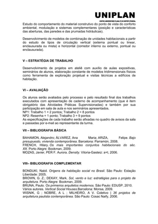 UNIPLAN
CENTROUNIVERSITÁRIOPLANALTODODISTRITOFEDERAL
Estudo do comportamento do material construtivo do ponto de vista do conforto
ambiental, modulação e sistemas complementares (posição e características
das aberturas, das paredes e das prumadas hidráulicas).
Desenvolvimento de modelos de combinação de unidades habitacionais a partir
do estudo de tipos de circulação vertical (externa pontual ou linear,
enclausurada ou mista) e horizontal (corredor interno ou externo, pontual ou
enclausurada).
V – ESTRATÉGIA DE TRABALHO
Desenvolvimento de projetos em ateliê com auxílio de aulas expositivas,
seminários de alunos, elaboração constante de modelos tridimensionais físicos
como ferramenta de exploração projetual e visitas técnicas a edifícios de
habitação.
VI – AVALIAÇÃO
Os alunos serão avaliados pelo processo e pelo resultado final dos trabalhos
executados com apresentação de caderno de acompanhamento (que é item
obrigatório das Atividades Práticas Supervisionadas) e também por sua
participação em sala de aula e nos seminários apresentados.
NP1: Trabalho 1 = 2 pontos; Trabalho 2 = 8 pontos
NP2: Resenha = 1 ponto; Trabalho 3 = 9 pontos
As especificações de cada trabalho serão afixadas no quadro de avisos da sala
e passadas por e-mail ao representante da turma.
VII – BIBLIOGRAFIA BÁSICA
BAHAMON, Alejandro; ÁLVAREZ, Ana Maria; ARIZA, Felipe. Bajo
presupuesto, vivienda contemporânea. Barcelona: Parramón, 2008.
FRENCH, Hilary. Os mais importantes conjuntos habitacionais do séc.
XX. Porto Alegre: Bookman, 2009.
MOZAS, Javier, PER F. Aurora. Density. Vitoria-Gasteiz: a+t, 2006.
VIII– BIBLIOGRAFIA COMPLEMENTAR
BONDUKI, Nabil. Origens da habitação social no Brasil. São Paulo: Estação
Liberdade: 2005.
BROWN, G. Z.; DEKAY, Mark. Sol, vento e luz: estratégias para o projeto de
arquitetura. Porto Alegre: Bookman, 2009.
BRUNA, Paulo. Os primeiros arquitetos modernos. São Paulo: EDUSP, 2010.
Vários autores. Vertical Social Houses.Barcelona: Monsa, 2009.
WISNIK, G ; NOBRE, A L ; MILHEIRO, A V. Coletivo | 36 projetos de
arquitetura paulista contemporânea. São Paulo: Cosac Naify, 2006.
 