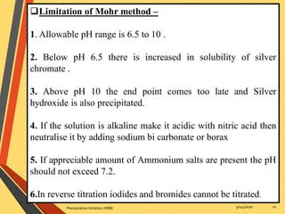 9/14/2020Precipitation titration.(HRB) 10
Limitation of Mohr method –
1. Allowable pH range is 6.5 to 10 .
2. Below pH 6.5 there is increased in solubility of silver
chromate .
3. Above pH 10 the end point comes too late and Silver
hydroxide is also precipitated.
4. If the solution is alkaline make it acidic with nitric acid then
neutralise it by adding sodium bi carbonate or borax
5. If appreciable amount of Ammonium salts are present the pH
should not exceed 7.2.
6.In reverse titration iodides and bromides cannot be titrated.
 