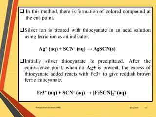 9/14/2020Precipitation titration.(HRB) 12
 In this method, there is formation of colored compound at
the end point.
Silver ion is titrated with thiocyanate in an acid solution
using ferric ion as an indicator.
Ag+ (aq) + SCN– (aq) → AgSCN(s)
Initially silver thiocyanate is precipitated. After the
equivalence point, when no Ag+ is present, the excess of
thiocyanate added reacts with Fe3+ to give reddish brown
ferric thiocyanate.
Fe3+ (aq) + SCN– (aq) → [FeSCN]2
+ (aq)
 