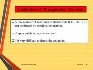 9/14/2020Precipitation titration.(HRB) 18
Limitations of Precipitation Titration
A few number of ions such as halide ions (Cl- , Br- , l - )
can be titrated by precipitation method.
Co-precipitation may be occurred.
It is very difficult to detect the end point.
 
