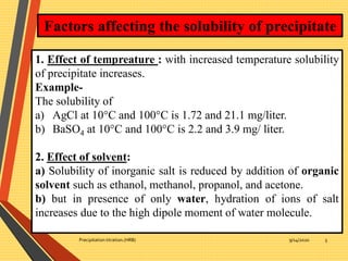 9/14/2020Precipitation titration.(HRB) 5
Factors affecting the solubility of precipitate
1. Effect of tempreature : with increased temperature solubility
of precipitate increases.
Example-
The solubility of
a) AgCl at 10°C and 100°C is 1.72 and 21.1 mg/liter.
b) BaSO4 at 10°C and 100°C is 2.2 and 3.9 mg/ liter.
2. Effect of solvent:
a) Solubility of inorganic salt is reduced by addition of organic
solvent such as ethanol, methanol, propanol, and acetone.
b) but in presence of only water, hydration of ions of salt
increases due to the high dipole moment of water molecule.
 