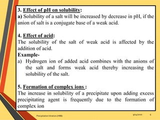 9/14/2020
Precipitation titration.(HRB)
6
3. Effect of pH on solubility:
a) Solubility of a salt will be increased by decrease in pH, if the
anion of salt is a conjugate base of a weak acid.
4. Effect of acid:
The solubility of the salt of weak acid is affected by the
addition of acid.
Example-
a) Hydrogen ion of added acid combines with the anions of
the salt and forms weak acid thereby increasing the
solubility of the salt.
5. Formation of complex ions :
The increase in solubility of a precipitate upon adding excess
precipitating agent is frequently due to the formation of
complex ion
 