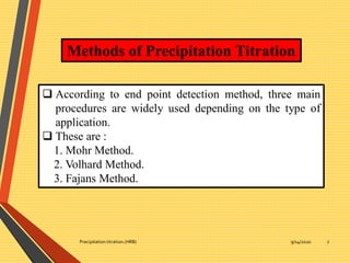 9/14/2020Precipitation titration.(HRB) 7
Methods of Precipitation Titration
 According to end point detection method, three main
procedures are widely used depending on the type of
application.
 These are :
1. Mohr Method.
2. Volhard Method.
3. Fajans Method.
 