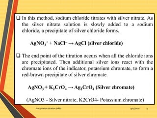 9/14/2020Precipitation titration.(HRB) 9
 In this method, sodium chloride titrates with silver nitrate. As
the silver nitrate solution is slowly added to a sodium
chloride, a precipitate of silver chloride forms.
AgNO3
+ + NaCl– → AgCl (silver chloride)
 The end point of the titration occurs when all the chloride ions
are precipitated. Then additional silver ions react with the
chromate ions of the indicator, potassium chromate, to form a
red-brown precipitate of silver chromate.
AgNO3 + K2CrO4 → Ag2CrO4 (Silver chromate)
(AgNO3 - Silver nitrate, K2CrO4- Potassium chromate)
 