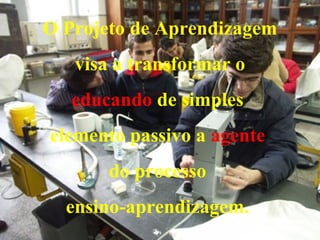 O Projeto de Aprendizagem visa a transformar o  educando  de simples  elemento passivo a  agente   do processo  ensino-aprendizagem.  