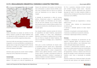 15
Macrorregião LESTE 2
ID 373 | REGULARIZAÇÃO URBANÍSTICA, FUNDIÁRIA E CADASTRO TRIBUTÁRIO
Descrição
Política demarcada nas porções do território de São
Mateus, Itaquera e porções de Cidade Tiradentes onde
em setembro de 2016 encontravam?se com o cadastro
tributário junto ao INCRA e adjacências destas áreas.
Estes locais estão, de maneira geral, localizados no distrito
de Iguatemi e no sul de José Bonifácio, se estendendo em
algumas áreas ao longo da Rua Ragueb Chohfi e Avenida
Aricanduva e também em Cidade Tiradentes próximo à
divisa com Itaquera e São Mateus.
Perímetro abarca parcela de Corredor Urbano Ecológico
Parque do Carmo e Nascentes do Aricanduva.
Caracterização
Grande porção do território da Subprefeitura de São
Mateus e da porção sul e leste da Subprefeitura de
Itaquera são cadastradas como quadras rurais (devendo
estar contempladas no cadastro tributário INCRA), sendo
estas áreas compostas tanto por áreas de uso agrícola
como por loteamentos de uso urbano em situação
irregular.
A instalação de equipamentos e oferta de serviços
públicos, infraestrutura urbana e a regularização de
postos de trabalho se vê dificultada com este quadro,
uma vez que para implantar usos de maneira regular
tanto empresas quanto a própria Prefeitura adotam como
premissas de investimentos a identificação de imóveis em
situação regular.
Essa situação também caracteriza parcela de território
de Subprefeitura de Cidade Tiradentes, especialmente
porções contíguas às outras duas Subprefeituras.
Referente a isso, destaca-se a gleba vizinha ao CEU Água
Azul, em frente ao Hospital de Cidade Tiradentes, tida
como de importância estratégica para a Subprefeitura
como um todo.
Tanto para o correto recolhimento de imposto sobre
a propriedade territorial, quanto para a regularização
de situação existente, o estímulo ao desenvolvimento
econômico deste território, o acesso a equipamentos
públicos sociais, agências bancárias, correios e demais
serviços urbanos, se propõe a articulação de política de
regularização urbanística e fundiária à atualização de
cadastros tributários municipal e federal e à preservação
ambiental da região e usos rurais existentes.
Por fim, o perímetro contempla território abarcado
pelo Corredor Ecológico Urbano Carmo - Nascentes
do Aricanduva, proposta desenvolvida pela Secretaria
Municipal do Verde e do Meio Ambiente (SVMA) no
âmbito do Plano de Manejo do Parque Natural Municipal
Fazenda do Carmo (PNMFC).
Objetivos
• Atender a demanda por equipamentos e serviços
públicos sociais;
• Promover ações indutoras do desenvolvimento
econômico local;
• Estimular a atividade agrícola de baixo impacto
ambiental;
• Promover a recuperação e conservação ambiental;
• Solucionar os problemas de saneamento ambiental;
• Promover a regularização fundiária e urbanística.
Diretrizes
• Incentivar a oficialização do parcelamento de solo
segundo a legislação vigente, com aberturas viárias e
reserva para áreas públicas e usos institucionais como
saúde e educação (regularização urbanística);
• Incentivar o desenvolvimento econômico tanto das
áreas de uso urbano quanto das áreas com características
rurais, tornando possível a implantação formal/oficial
de equipamentos, comércio e indústria como forma de
geração de emprego e renda e atendimento à população
residente, assim como a manutenção da produção
agrícola;
• Associar a política com o “Bordas da Cidade”, articulação
territorial de metas setoriais com objetivo promover o
Caderno de Propostas dos Planos Regionais das Subprefeituras
 