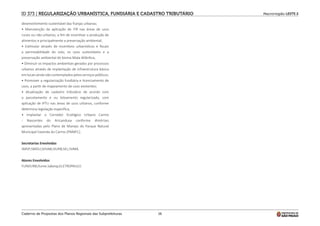 Macrorregião LESTE 2
Caderno de Propostas dos Planos Regionais das Subprefeituras 16
desenvolvimento sustentável das franjas urbanas;
• Manutenção da aplicação de ITR nas áreas de usos
rurais ou não-urbanos, a fim de incentivar a produção de
alimentos e principalmente a preservação ambiental;
• Estimular através de incentivos urbanísticos e fiscais
a permeabilidade do solo, os usos sustentáveis e a
preservação ambiental do bioma Mata Atlântica;
• Diminuir os impactos ambientais gerados por processos
urbanos através de implantação de infraestrutura básica
em locais ainda não contemplados pelos serviços públicos;
• Promover a regularização fundiária e licenciamento de
usos, a partir de mapeamento de usos existentes;
• Atualização de cadastro tributário de acordo com
o parcelamento e ou loteamento regularizado, com
aplicação de IPTU nas áreas de usos urbanos, conforme
determina legislação específica;
• Implantar o Corredor Ecológico Urbano Carmo
- Nascentes do Aricanduva conforme diretrizes
apresentadas pelo Plano de Manejo do Parque Natural
Municipal Fazenda do Carmo (PNMFC).
Secretarias Envolvidas
SMSP;SMDU;SEHAB;SIURB;SEL;SVMA.
Atores Envolvidos
FUNDURB;Ilume.Sabesp;ELETROPAULO.
ID 373 | REGULARIZAÇÃO URBANÍSTICA, FUNDIÁRIA E CADASTRO TRIBUTÁRIO
 