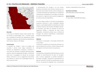 18
Macrorregião LESTE 2
ID 383 | POLÍTICA DE DRENAGEM - RIBEIRÃO ITAQUERA
Descrição
A sub bacia do Ribeirão Itaquera abarca grande área
do território da Macroregião Leste 2, incluindo quase
que a totalidade do território das subprefeituras Cidade
Tiradentes e Guaianases, além de parte das subprefeituras
Itaim Paulista, Itaquera e São Miguel.
Caracterização
A ocupação das margens e áreas de proteção das
nascentes e demais cursos d'água, abundantes no
território da Subprefeitura Guaianases, constituem a
causa tanto das constantes inundações, gerando grandes
prejuízos, quanto da degradação das águas, contribuindo
ainda para a propagação de doenças de veiculação
hídrica. Somando-se a isto os alagamentos decorrentes
de problemas no sistema de microdrenagem (bocas de
lobo e poços de visita).
O extravasamento dos córregos é um dos maiores
problemas enfrentados neste território, havendo sido um
dos temas mais presentes durante a oficina realizada com
o Conselho Participativo da Subprefeitura em 25/06/2016
a demanda por canalização de cursos d'água, recuperação
dos mesmos e o registro de vários pontos de alagamento
em diversas áreas da Subprefeitura.
Os cursos d'água contidos no território da Subprefeitura
Guaianases pertencem à Bacia Hidrográfica Ribeirão
Itaquera, a qual engloba também as Subprefeituras Cidade
Tiradentes, Itaquera, Itaim Paulista e São Miguel, fazendo-
se necessário, para além da resolução de pontos de
alagamento isolados, o tratamento de toda a bacia
hidrográfica, contribuindo também para a melhoria da
drenagem das demais Subprefeituras compreendidas
pela Bacia do Ribeirão Itaquera.
Objetivos
• Promover a recuperação e conservação ambiental dos
cursos d´água;
• Solucionar os problemas de saneamento ambiental, em
especial esgotamento sanitário, manejo de águas pluviais
(drenagem) e controle de vetores (mosquitos,etc).
Diretrizes
•EstudodaBaciaHidrográficadoRibeirãoItaquera,visando
também ao desenvolvimento de plano de drenagem
para a mesma, englobando as questões levantadas e
pontuadas: drenagem, saneamento, aproveitamento da
água das nascentes, remoção de assentamentos em área
de risco, recuperação de vegetação ciliar, contemplando
também a implantação de áreas de lazer.
Secretarias Envolvidas
SMS;SMSP;SMDU;SEHAB;SIURB;SVMA.
Atores Envolvidos
SP Obras.DAEE;CETESB;EMPLASA;Sabesp.
Caderno de Propostas dos Planos Regionais das Subprefeituras
 
