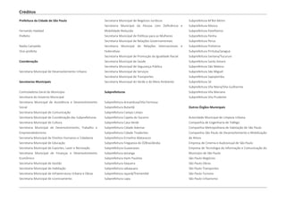 Prefeitura da Cidade de São Paulo
Fernando Haddad
Prefeito
Nadia Campeão
Vice-prefeita
Coordenação
Secretaria Municipal de Desenvolvimento Urbano
Secretarias Municipais
Controladoria Geral do Município
Secretaria do Governo Municipal
Secretaria Municipal de Assistência e Desenvolvimento
Social
Secretaria Municipal de Comunicação
Secretaria Municipal de Coordenação das Subprefeituras
Secretaria Municipal de Cultura
Secretaria Municipal de Desenvolvimento, Trabalho e
Empreendedorismo
Secretaria Municipal de Direitos Humanos e Cidadania
Secretaria Municipal de Educação
Secretaria Municipal de Esportes, Lazer e Recreação
Secretaria Municipal de Finanças e Desenvolvimento
Econômico
Secretaria Municipal de Gestão
Secretaria Municipal de Habitação
Secretaria Municipal de Infraestrutura Urbana e Obras
Secretaria Municipal de Licenciamento
Subprefeitura M’Boi Mirim
Subprefeitura Mooca
Subprefeitura Parelheiros
Subprefeitura Penha
Subprefeitura Perus
Subprefeitura Pinheiros
Subprefeitura Pirituba/Jaraguá
Subprefeitura Santana/Tucuruvi
Subprefeitura Santo Amaro
Subprefeitura São Mateus
Subprefeitura São Miguel
Subprefeitura Sapopemba
Subprefeitura Sé
Subprefeitura Vila Maria/Vila Guilherme
Subprefeitura Vila Mariana
Subprefeitura Vila Prudente
Outros Órgãos Municipais
Autoridade Municipal de Limpeza Urbana
Companhia de Engenharia de Tráfego
Companhia Metropolitana de Habitação de São Paulo
Companhia São Paulo de Desenvolvimento e Mobilização
de Ativos
Empresa de Cinema e Audiovisual de São Paulo
Empresa de Tecnologia da Informação e Comunicação do
Município de São Paulo
São Paulo Negócios
São Paulo Obras
São Paulo Transportes
São Paulo Turismo
São Paulo Urbanismo
Secretaria Municipal de Negócios Jurídicos
Secretaria Municipal da Pessoa com Deficiência e
Mobilidade Reduzida
Secretaria Municipal de Políticas para as Mulheres
Secretaria Municipal de Relações Governamentais
Secretaria Municipal de Relações Internacionais e
Federativas
Secretaria Municipal de Promoção da Igualdade Racial
Secretaria Municipal de Saúde
Secretaria Municipal de Segurança Pública
Secretaria Municipal de Serviços
Secretaria Municipal de Transportes
Secretaria Municipal do Verde e do Meio Ambiente
Subprefeituras
Subprefeitura Aricanduva/Vila Formosa
Subprefeitura Butantã
Subprefeitura Campo Limpo
Subprefeitura Capela do Socorro
Subprefeitura Casa Verde
Subprefeitura Cidade Ademar
Subprefeitura Cidade Tiradentes
Subprefeitura Ermelino Matarazzo
Subprefeitura Freguesia do Ó/Brasilândia
Subprefeitura Guaianases
Subprefeitura Ipiranga
Subprefeitura Itaim Paulista
Subprefeitura Itaquera
Subprefeitura Jabaquara
Subprefeitura Jaçanã/Tremembé
Subprefeitura Lapa
Créditos
 