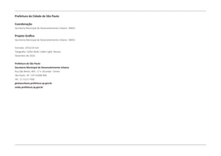 Prefeitura da Cidade de São Paulo
Coordenação
Secretaria Municipal de Desenvolvimento Urbano- SMDU
Projeto Gráfico
Secretaria Municipal de Desenvolvimento Urbano- SMDU
Formato: 297x210 mm
Tipografia: Calibri Bold, Calibri Light, Museo
Dezembro de 2016
Prefeitura de São Paulo
Secretaria Municipal de Desenvolvimento Urbano
Rua São Bento, 405- 17 e 18 andar- Centro
São Paulo- SP- CEP 01008-906
Tel.: 11 3113-7500
gestaourbana.prefeitura.sp.gov.br
smdu.prefeitura.sp.gov.br
 
